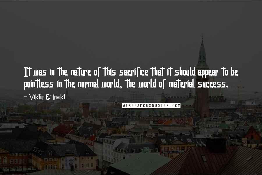 Viktor E. Frankl Quotes: It was in the nature of this sacrifice that it should appear to be pointless in the normal world, the world of material success.