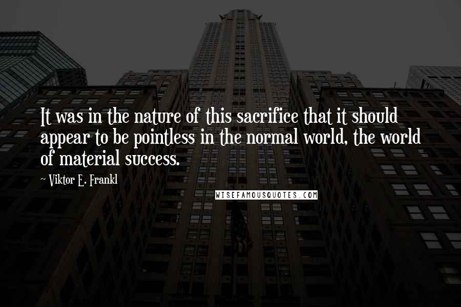 Viktor E. Frankl Quotes: It was in the nature of this sacrifice that it should appear to be pointless in the normal world, the world of material success.