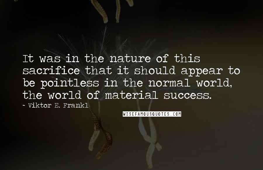 Viktor E. Frankl Quotes: It was in the nature of this sacrifice that it should appear to be pointless in the normal world, the world of material success.