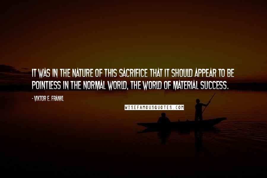 Viktor E. Frankl Quotes: It was in the nature of this sacrifice that it should appear to be pointless in the normal world, the world of material success.