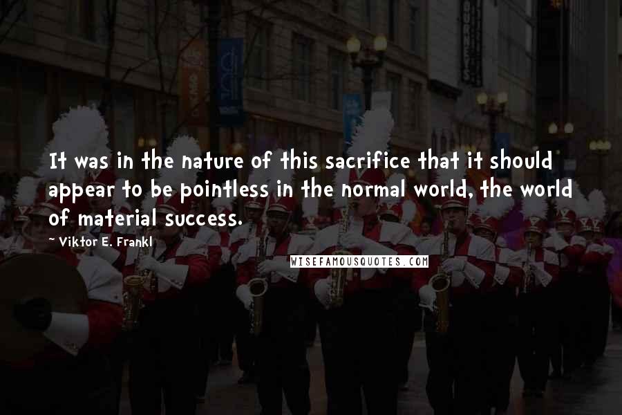 Viktor E. Frankl Quotes: It was in the nature of this sacrifice that it should appear to be pointless in the normal world, the world of material success.