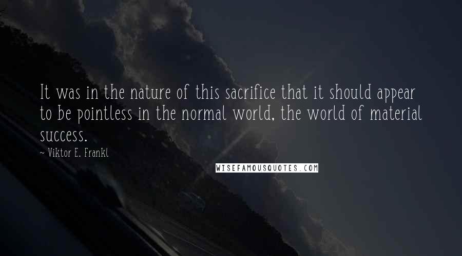 Viktor E. Frankl Quotes: It was in the nature of this sacrifice that it should appear to be pointless in the normal world, the world of material success.