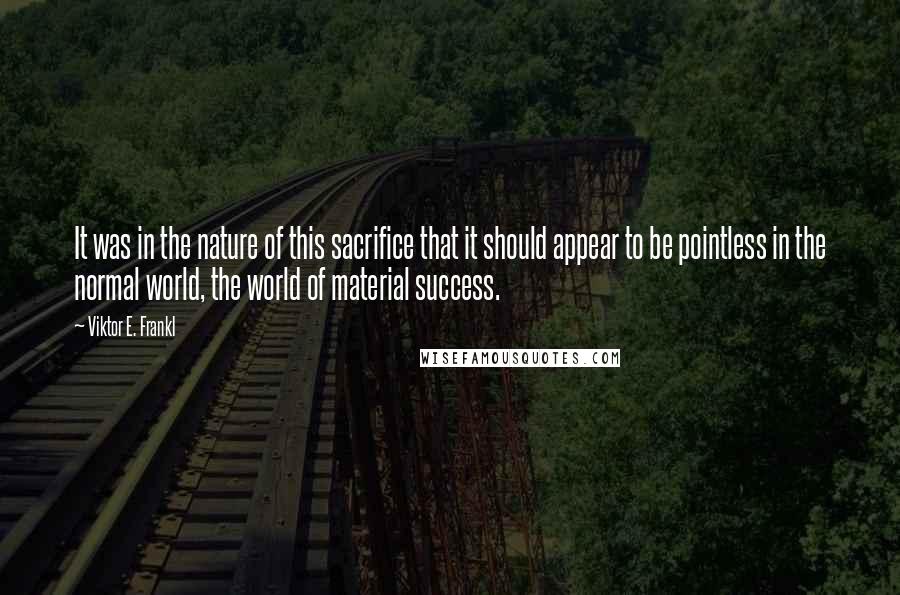 Viktor E. Frankl Quotes: It was in the nature of this sacrifice that it should appear to be pointless in the normal world, the world of material success.