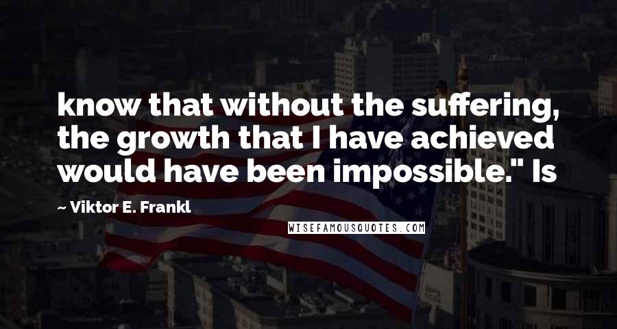 Viktor E. Frankl Quotes: know that without the suffering, the growth that I have achieved would have been impossible." Is