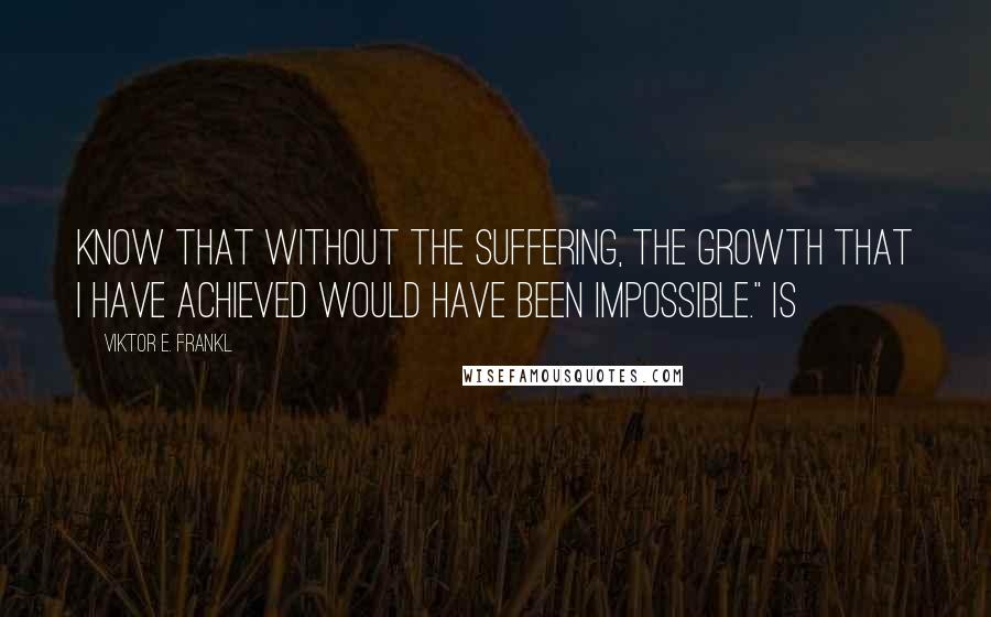 Viktor E. Frankl Quotes: know that without the suffering, the growth that I have achieved would have been impossible." Is