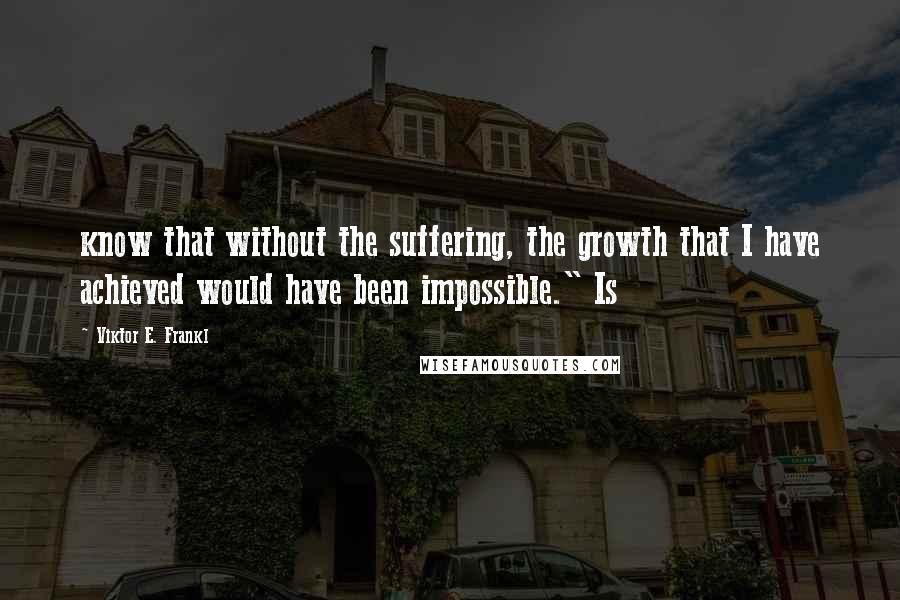 Viktor E. Frankl Quotes: know that without the suffering, the growth that I have achieved would have been impossible." Is