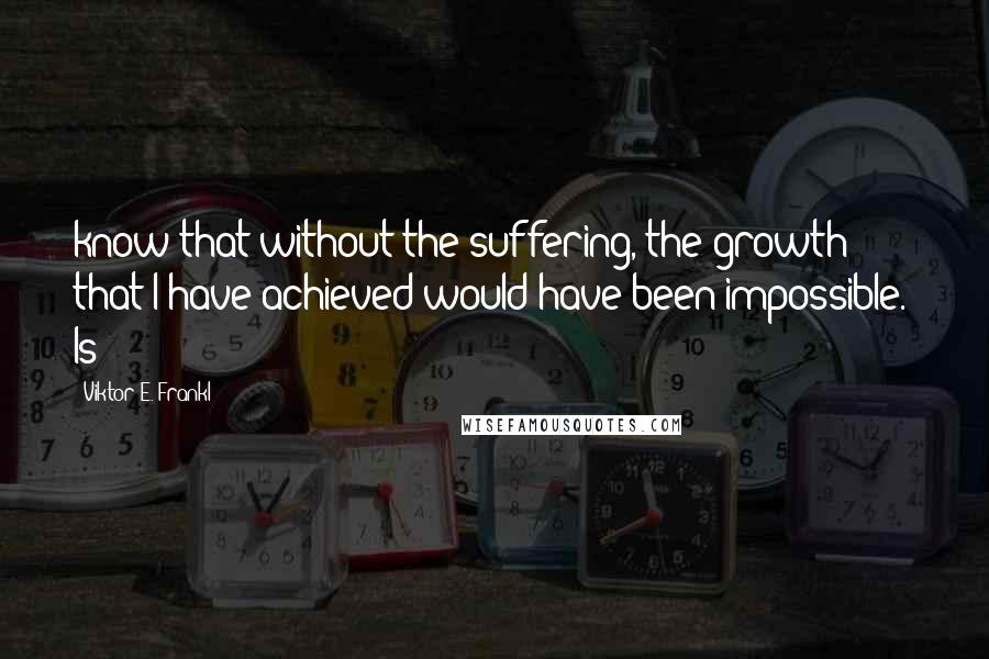 Viktor E. Frankl Quotes: know that without the suffering, the growth that I have achieved would have been impossible." Is