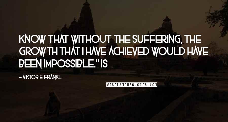 Viktor E. Frankl Quotes: know that without the suffering, the growth that I have achieved would have been impossible." Is