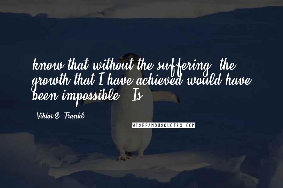 Viktor E. Frankl Quotes: know that without the suffering, the growth that I have achieved would have been impossible." Is