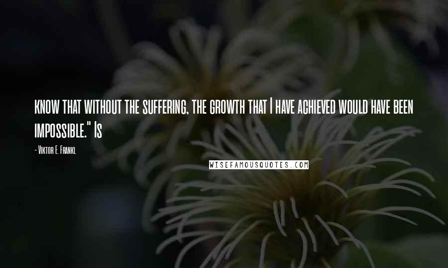 Viktor E. Frankl Quotes: know that without the suffering, the growth that I have achieved would have been impossible." Is