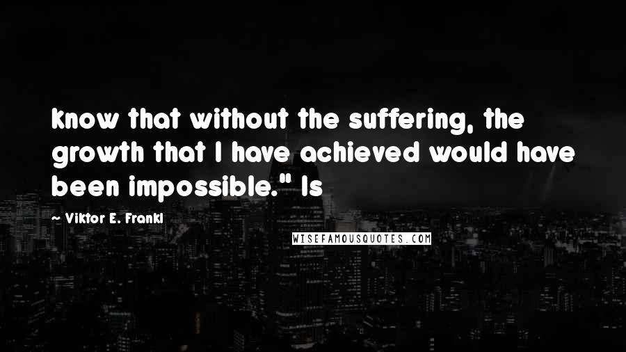 Viktor E. Frankl Quotes: know that without the suffering, the growth that I have achieved would have been impossible." Is