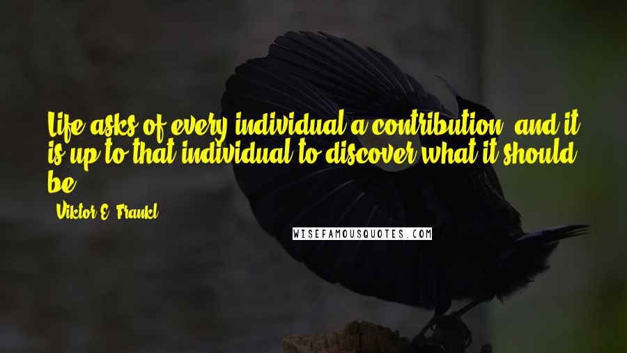 Viktor E. Frankl Quotes: Life asks of every individual a contribution, and it is up to that individual to discover what it should be