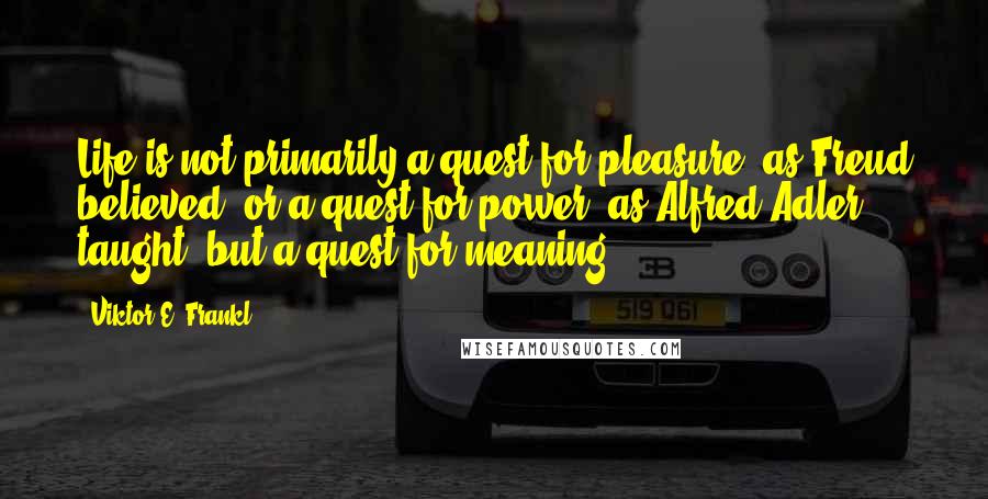 Viktor E. Frankl Quotes: Life is not primarily a quest for pleasure, as Freud believed, or a quest for power, as Alfred Adler taught, but a quest for meaning.