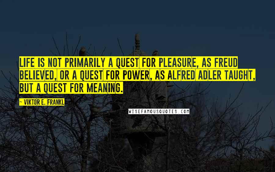Viktor E. Frankl Quotes: Life is not primarily a quest for pleasure, as Freud believed, or a quest for power, as Alfred Adler taught, but a quest for meaning.