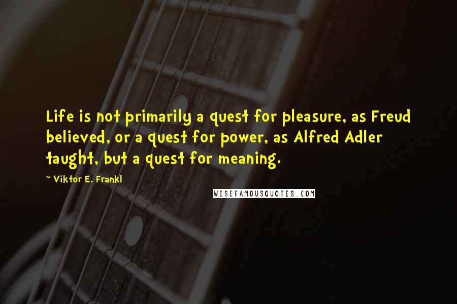 Viktor E. Frankl Quotes: Life is not primarily a quest for pleasure, as Freud believed, or a quest for power, as Alfred Adler taught, but a quest for meaning.