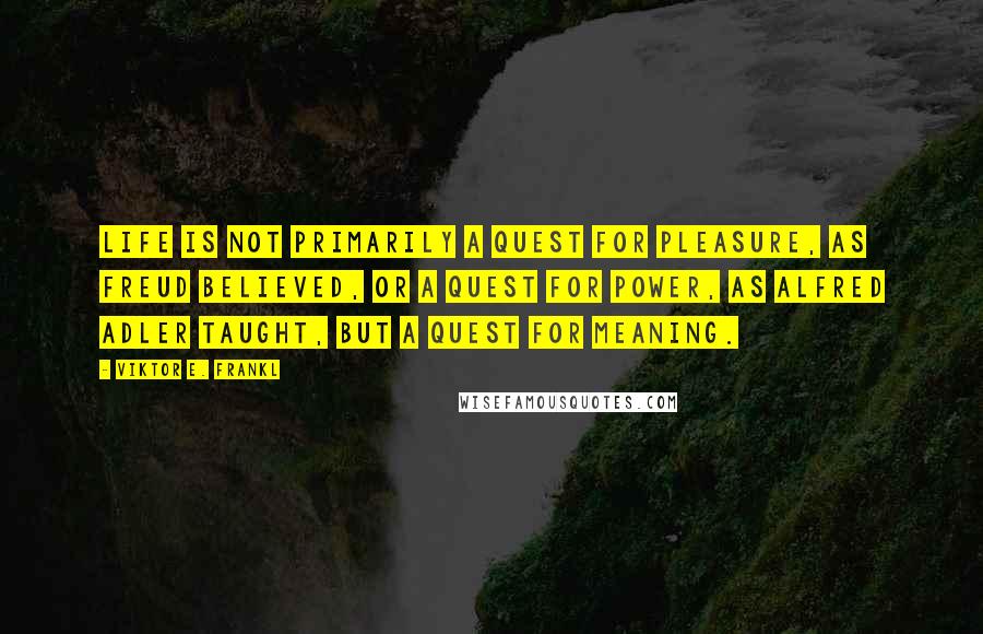 Viktor E. Frankl Quotes: Life is not primarily a quest for pleasure, as Freud believed, or a quest for power, as Alfred Adler taught, but a quest for meaning.