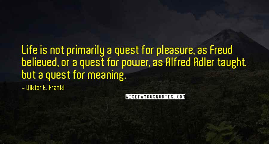 Viktor E. Frankl Quotes: Life is not primarily a quest for pleasure, as Freud believed, or a quest for power, as Alfred Adler taught, but a quest for meaning.