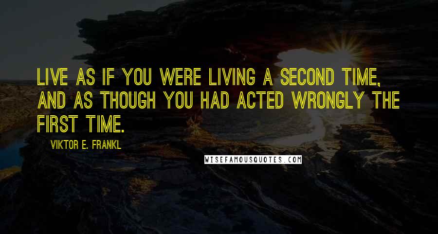 Viktor E. Frankl Quotes: Live as if you were living a second time, and as though you had acted wrongly the first time.