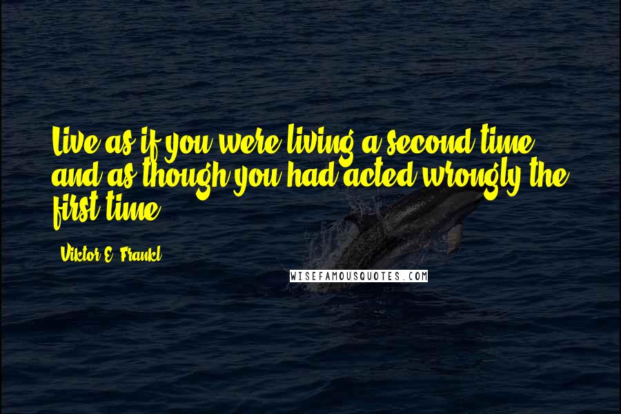 Viktor E. Frankl Quotes: Live as if you were living a second time, and as though you had acted wrongly the first time.