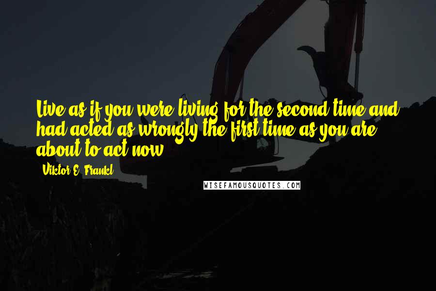 Viktor E. Frankl Quotes: Live as if you were living for the second time and had acted as wrongly the first time as you are about to act now.