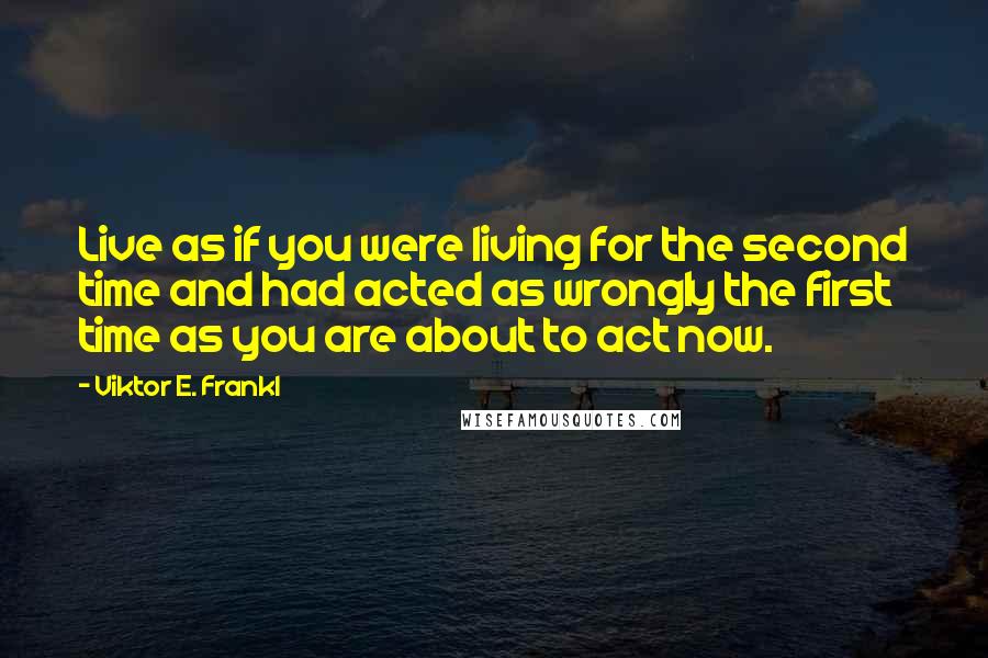 Viktor E. Frankl Quotes: Live as if you were living for the second time and had acted as wrongly the first time as you are about to act now.