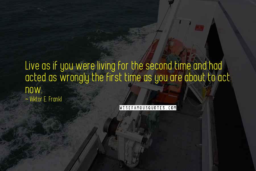 Viktor E. Frankl Quotes: Live as if you were living for the second time and had acted as wrongly the first time as you are about to act now.