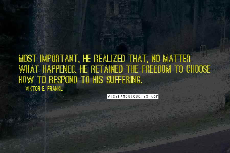 Viktor E. Frankl Quotes: Most important, he realized that, no matter what happened, he retained the freedom to choose how to respond to his suffering.