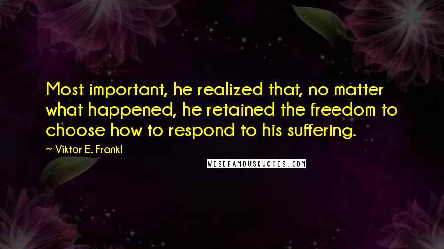 Viktor E. Frankl Quotes: Most important, he realized that, no matter what happened, he retained the freedom to choose how to respond to his suffering.