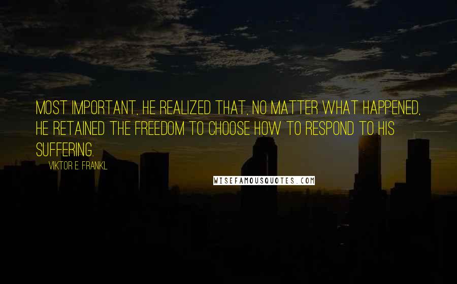 Viktor E. Frankl Quotes: Most important, he realized that, no matter what happened, he retained the freedom to choose how to respond to his suffering.