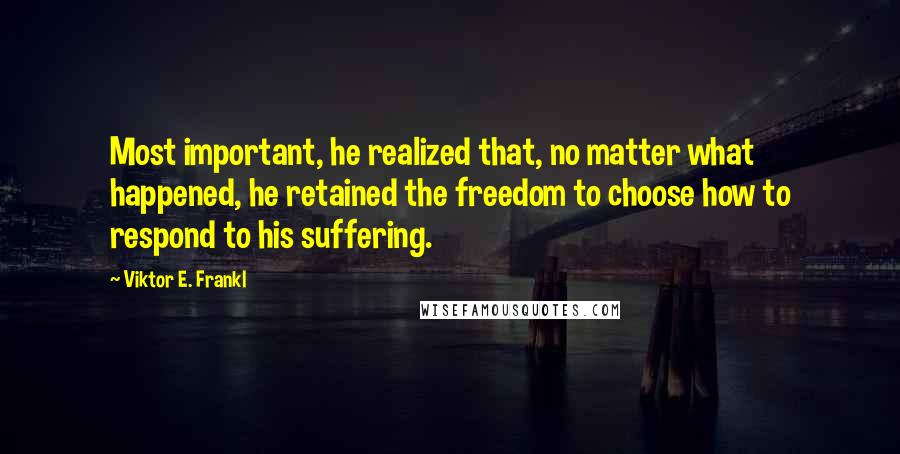 Viktor E. Frankl Quotes: Most important, he realized that, no matter what happened, he retained the freedom to choose how to respond to his suffering.