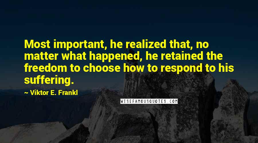 Viktor E. Frankl Quotes: Most important, he realized that, no matter what happened, he retained the freedom to choose how to respond to his suffering.