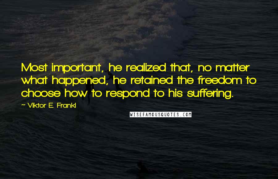 Viktor E. Frankl Quotes: Most important, he realized that, no matter what happened, he retained the freedom to choose how to respond to his suffering.