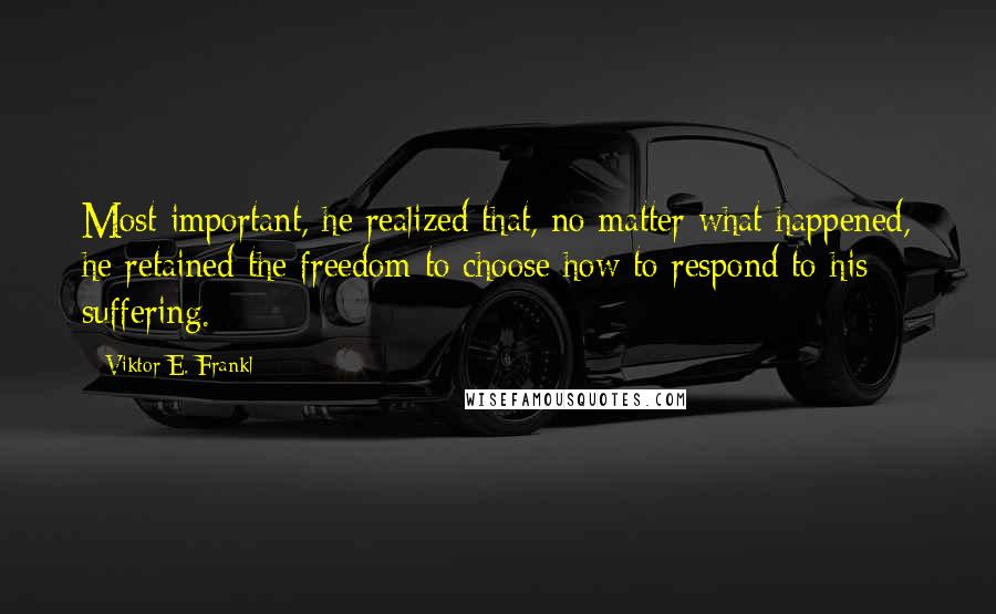 Viktor E. Frankl Quotes: Most important, he realized that, no matter what happened, he retained the freedom to choose how to respond to his suffering.