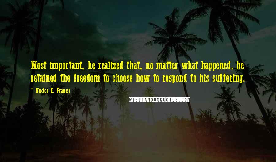 Viktor E. Frankl Quotes: Most important, he realized that, no matter what happened, he retained the freedom to choose how to respond to his suffering.