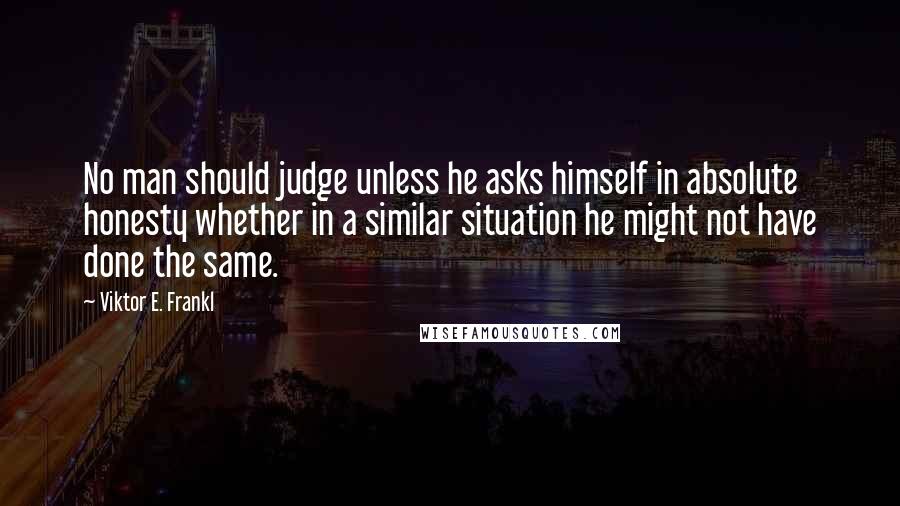 Viktor E. Frankl Quotes: No man should judge unless he asks himself in absolute honesty whether in a similar situation he might not have done the same.