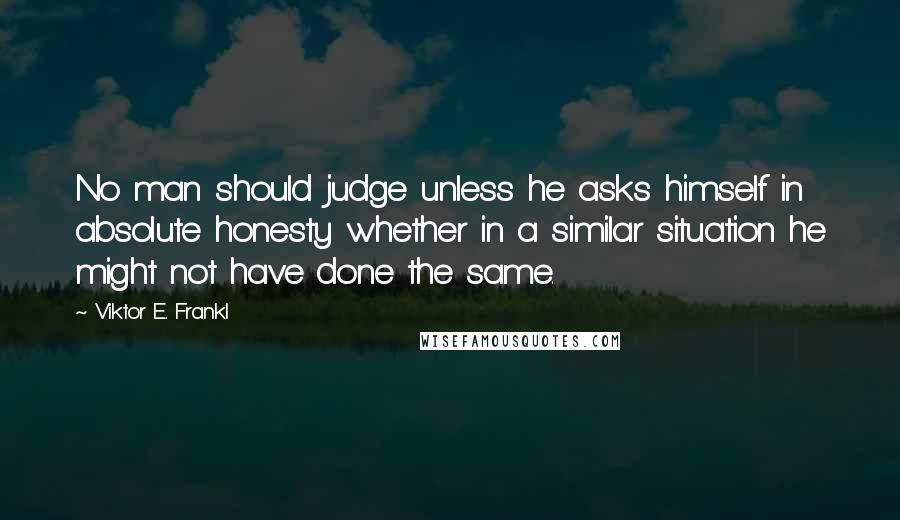 Viktor E. Frankl Quotes: No man should judge unless he asks himself in absolute honesty whether in a similar situation he might not have done the same.