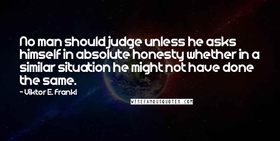 Viktor E. Frankl Quotes: No man should judge unless he asks himself in absolute honesty whether in a similar situation he might not have done the same.