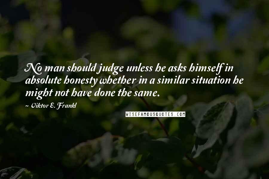 Viktor E. Frankl Quotes: No man should judge unless he asks himself in absolute honesty whether in a similar situation he might not have done the same.
