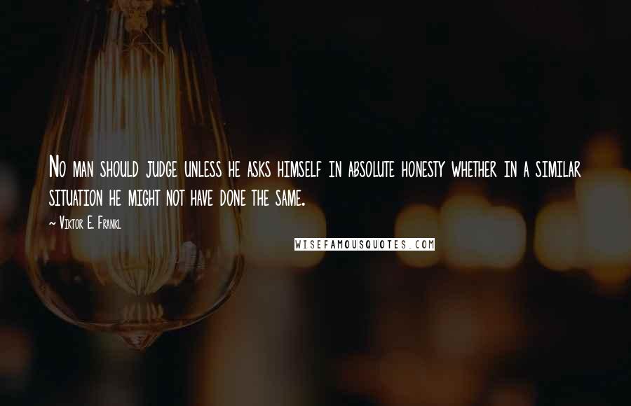 Viktor E. Frankl Quotes: No man should judge unless he asks himself in absolute honesty whether in a similar situation he might not have done the same.