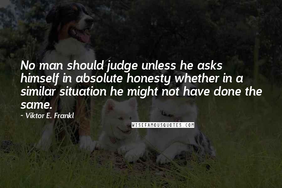 Viktor E. Frankl Quotes: No man should judge unless he asks himself in absolute honesty whether in a similar situation he might not have done the same.