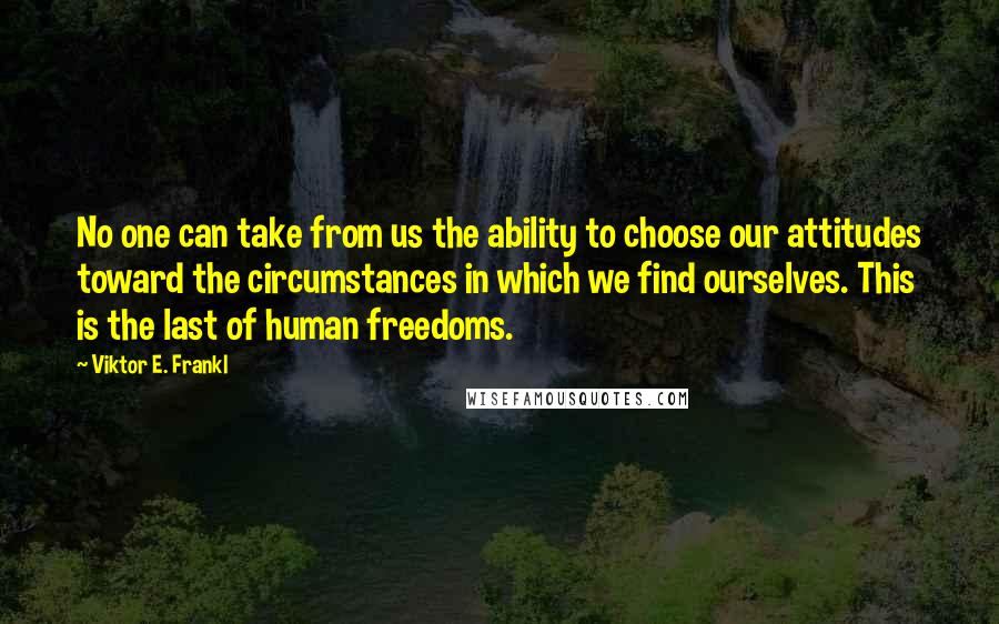 Viktor E. Frankl Quotes: No one can take from us the ability to choose our attitudes toward the circumstances in which we find ourselves. This is the last of human freedoms.