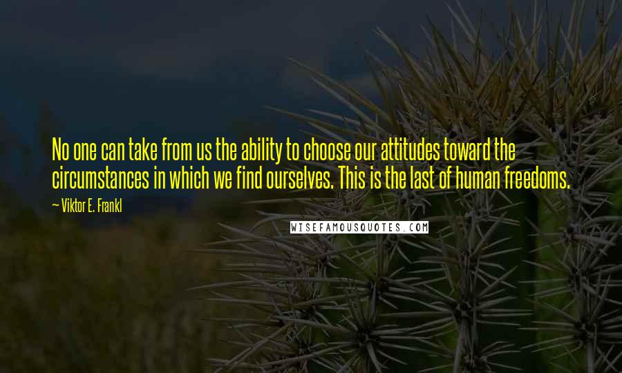 Viktor E. Frankl Quotes: No one can take from us the ability to choose our attitudes toward the circumstances in which we find ourselves. This is the last of human freedoms.