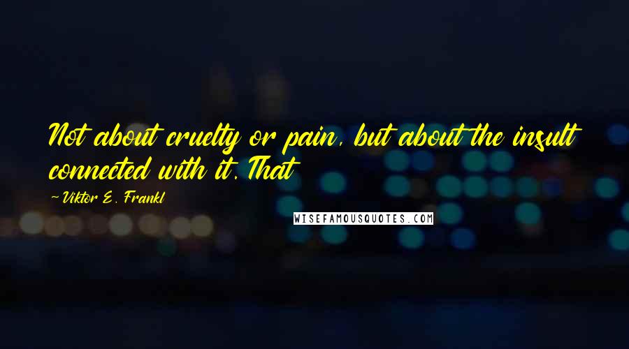 Viktor E. Frankl Quotes: Not about cruelty or pain, but about the insult connected with it. That