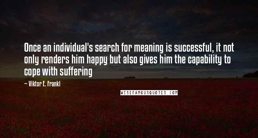 Viktor E. Frankl Quotes: Once an individual's search for meaning is successful, it not only renders him happy but also gives him the capability to cope with suffering