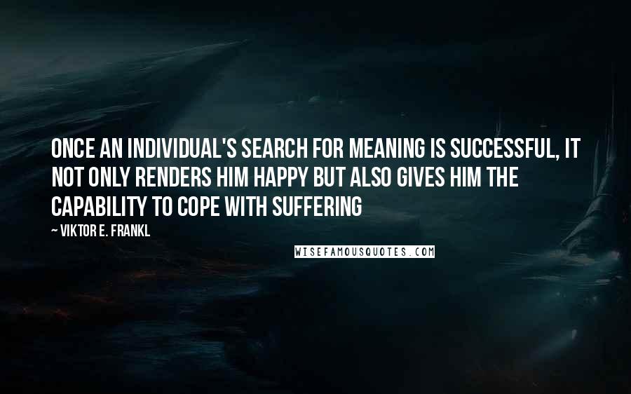 Viktor E. Frankl Quotes: Once an individual's search for meaning is successful, it not only renders him happy but also gives him the capability to cope with suffering