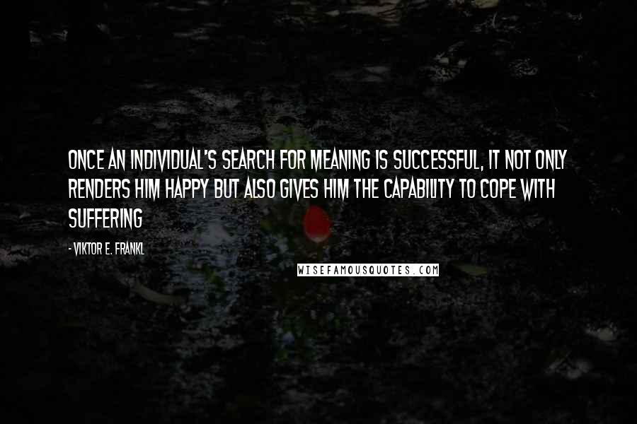 Viktor E. Frankl Quotes: Once an individual's search for meaning is successful, it not only renders him happy but also gives him the capability to cope with suffering