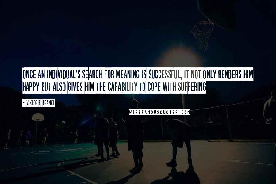 Viktor E. Frankl Quotes: Once an individual's search for meaning is successful, it not only renders him happy but also gives him the capability to cope with suffering