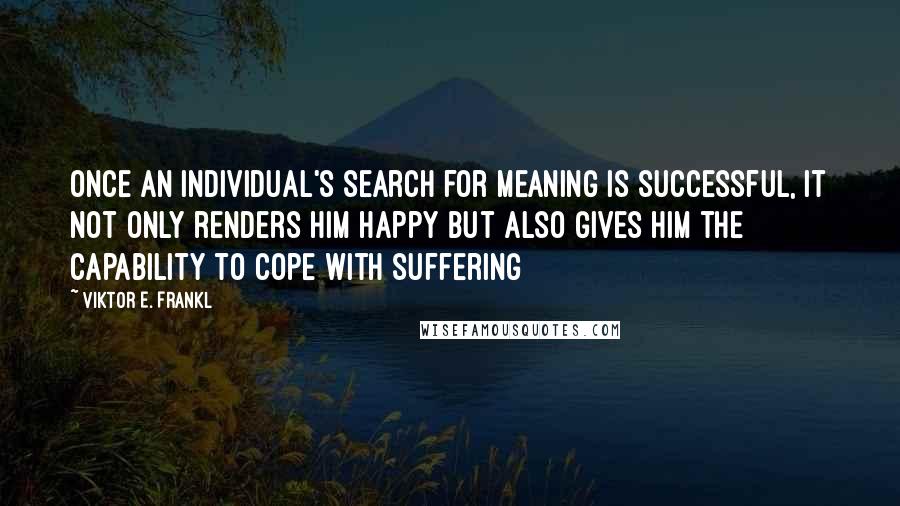 Viktor E. Frankl Quotes: Once an individual's search for meaning is successful, it not only renders him happy but also gives him the capability to cope with suffering