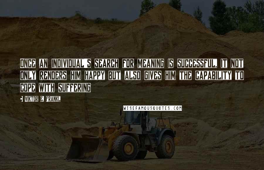 Viktor E. Frankl Quotes: Once an individual's search for meaning is successful, it not only renders him happy but also gives him the capability to cope with suffering