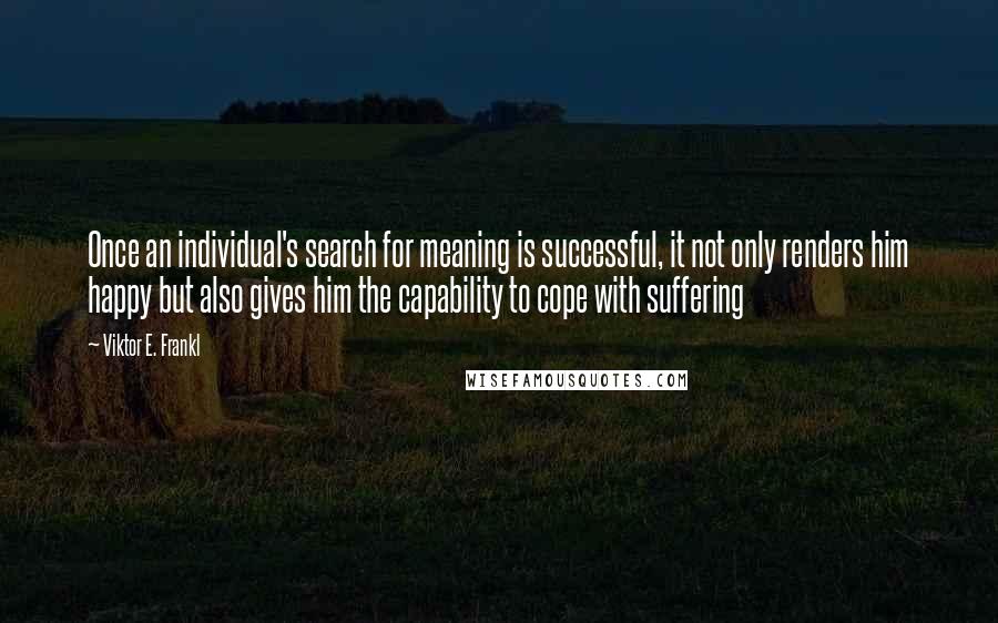 Viktor E. Frankl Quotes: Once an individual's search for meaning is successful, it not only renders him happy but also gives him the capability to cope with suffering